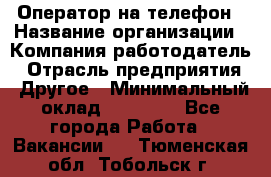 Оператор на телефон › Название организации ­ Компания-работодатель › Отрасль предприятия ­ Другое › Минимальный оклад ­ 16 000 - Все города Работа » Вакансии   . Тюменская обл.,Тобольск г.